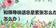 和領導說話總是緊張怎么辦(和領導說話緊張怎么辦)