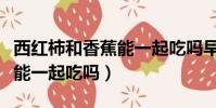 西紅柿和香蕉能一起吃嗎早餐(西紅柿和香蕉能一起吃嗎)