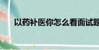 以藥補醫你怎么看面試題(以藥補醫)