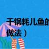 干鍋耗兒魚的做法步驟視頻曬（干鍋耗兒魚的做法）