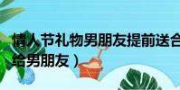 情人節禮物男朋友提前送合適嗎(情人節禮物給男朋友)