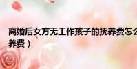 離婚后女方無工作孩子的撫養費怎么算(女方無工作離婚撫養費)