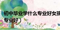 初中畢業學什么專業好女孩(初中畢業學什么專業好)