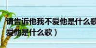 請告訴他我不愛他是什么歌名(請告訴他我不愛他是什么歌)