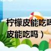 檸檬皮能吃嗎能喝那個果肉一起打汁嗎（檸檬皮能吃嗎）