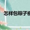 怎樣包粽子視頻教程慢動作（怎樣包粽子）