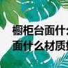 櫥柜臺面什么材質好 櫥柜臺面種類（櫥柜臺面什么材質好）