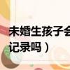 未婚生孩子會有記錄嗎現在（未婚生孩子會有記錄嗎）