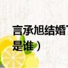 言承旭結婚了嗎 新聞（言承旭結婚了嗎老婆是誰）