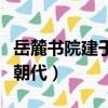 岳麓書院建于哪個朝代的（岳麓書院建于哪個朝代）