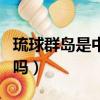 琉球群島是中國的嗎知乎（琉球群島是中國的嗎）