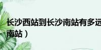 長沙西站到長沙南站有多遠(長沙西站到長沙南站)