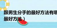 跟男生分手的最好方法有哪些(跟男生分手的最好方法)