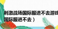 刺激戰場國際服進不去游戲怎么辦(刺激戰場國際服進不去)