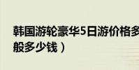 韓國游輪豪華5日游價格多少(韓國5日游一般多少錢)