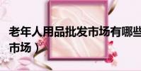 老年人用品批發市場有哪些(老年人用品批發市場)