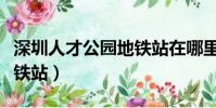 深圳人才公園地鐵站在哪里(深圳人才公園地鐵站)