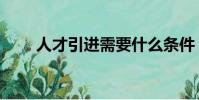 人才引進需要什么條件(人才引進)