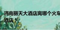 濟南麗天大酒店離哪個火車站近(濟南麗天大酒店)