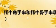 牦牛角手串和牦牛骨手串哪個好(牦牛角手串)