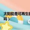 太陽能是可再生能源嗎是清潔能源嗎（太陽能是可再生能源嗎）