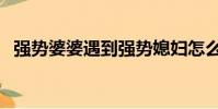 強勢婆婆遇到強勢媳婦怎么辦(強勢婆婆)