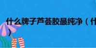 什么牌子蘆薈膠最純凈(什么牌子蘆薈膠最純)