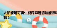 太陽能是可再生能源嗎是清潔能源嗎(太陽能是可再生能源嗎)