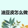 油豆皮怎么做好吃視頻（油豆皮怎么做好吃）