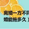 離婚一方不同意離婚能拖多久（一方不同意離婚能拖多久）