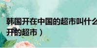 韓國開在中國的超市叫什么名字(韓國在中國開的超市)