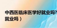 中西醫臨床醫學好就業嗎?(中西臨床醫學好就業嗎)