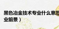 黑色冶金技術專業什么意思(黑色冶金技術就業前景)