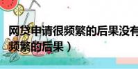 網貸申請很頻繁的后果沒有通過(網貸申請很頻繁的后果)