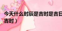 今天什么時辰是吉時是吉日(今天什么時辰是吉時)
