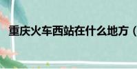 重慶火車西站在什么地方(重慶火車西站)