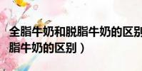 全脂牛奶和脫脂牛奶的區別是(全脂牛奶和脫脂牛奶的區別)