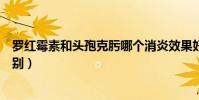 羅紅霉素和頭孢克肟哪個消炎效果好(羅紅霉素和頭孢的區別)