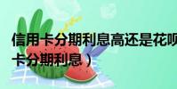 信用卡分期利息高還是花唄分期利息高(信用卡分期利息)