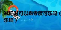 減肥時可以喝零度可樂嗎(減肥可以喝零度可樂嗎)