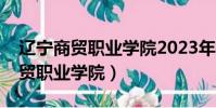 遼寧商貿職業學院2023年招生簡章(遼寧商貿職業學院)