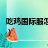 吃雞國際服怎么進不去了（吃雞國際服進不去）