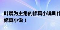 葉晨為主角的修真小說叫什么(葉晨為主角的修真小說)