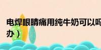 電焊眼睛痛用純牛奶可以嗎(電焊打眼睛怎么辦)