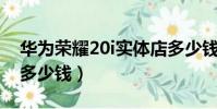 華為榮耀20i實體店多少錢(榮耀v20實體店多少錢)