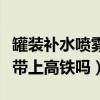 罐裝補水噴霧可以帶上高鐵嗎（補水噴霧可以帶上高鐵嗎）