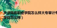 天津商務職業學院怎么樣大專審計專業好嗎(天津商務職業學院怎么樣)