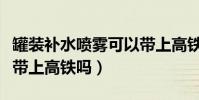 罐裝補水噴霧可以帶上高鐵嗎(補水噴霧可以帶上高鐵嗎)
