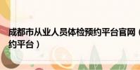 成都市從業人員體檢預約平臺官網(成都市從業人員體檢預約平臺)
