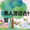 黑人燙適合什么樣的臉型（黑人燙適合什么臉型）